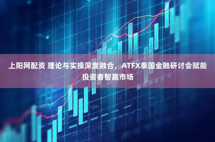 上阳网配资 理论与实操深度融合，ATFX泰国金融研讨会赋能投资者智赢市场