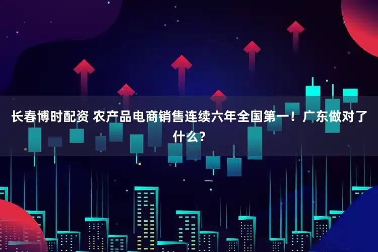 长春博时配资 农产品电商销售连续六年全国第一！广东做对了什么？