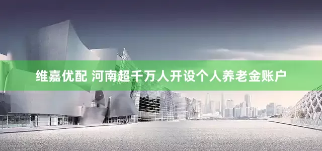 维嘉优配 河南超千万人开设个人养老金账户