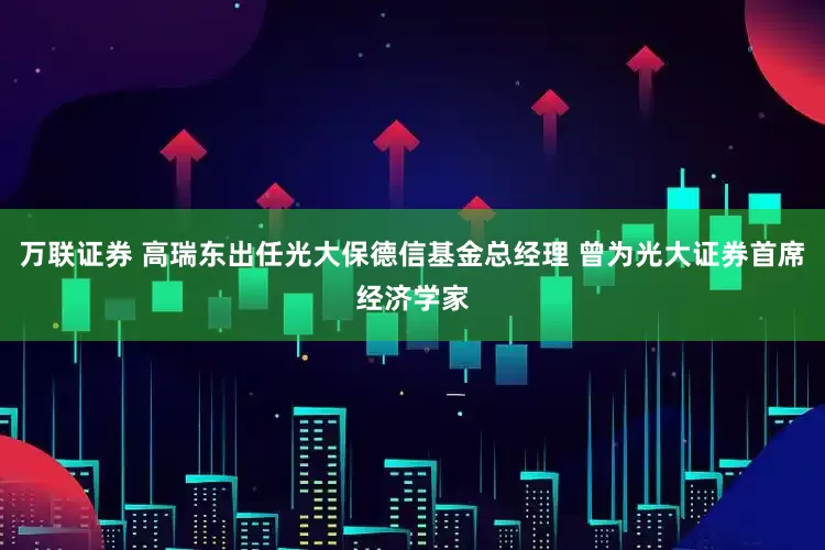 万联证券 高瑞东出任光大保德信基金总经理 曾为光大证券首席经济学家