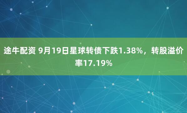 途牛配资 9月19日星球转债下跌1.38%，转股溢价率17.19%