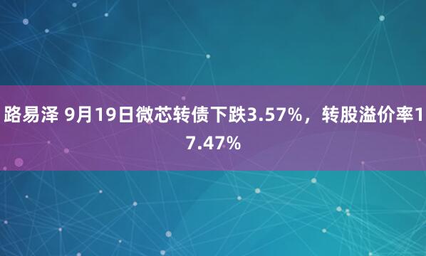 路易泽 9月19日微芯转债下跌3.57%，转股溢价率17.47%