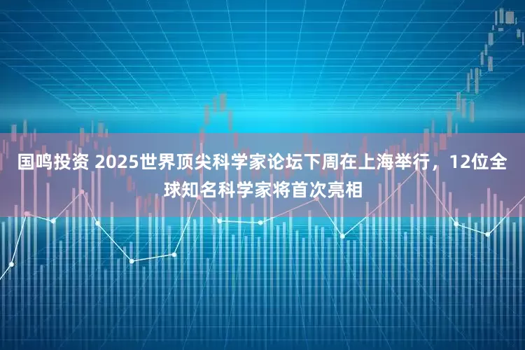 国鸣投资 2025世界顶尖科学家论坛下周在上海举行，12位全球知名科学家将首次亮相